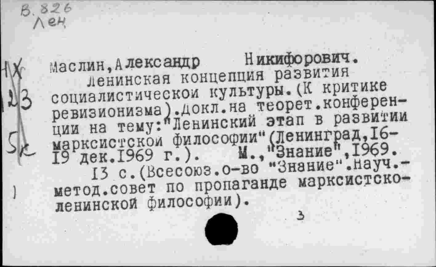 ﻿в. 8-2 6
Л®*!
Маслин,Александр	Никифорович.
ленинская концепция развития
3 социалистической культуры.(К критике ревизионизма).докл.на теорет.конференции на тему:"Ленинский этап в развитии
г марксистской философии“(Ленинград,16-~ 19 дек.1969 г.).	М.,’>3нание|’,1969.
13 с. (Всесоюз.о-во м3нание".науч,-метод.совет по пропаганде марксистско-ленинской философии).